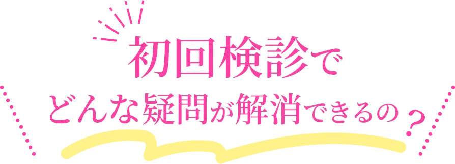 初回検診でどんな疑問が解消できるの？