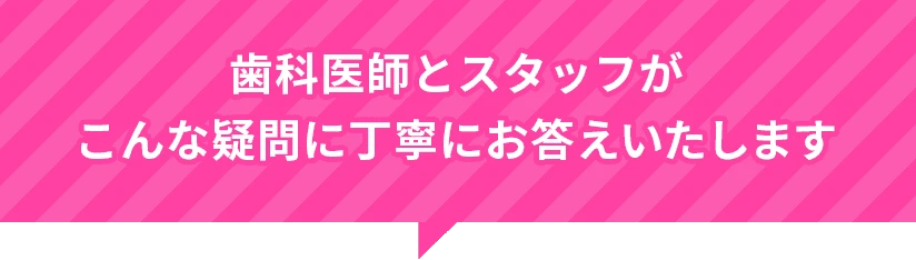 歯科医師とスタッフが丁寧にお答えします
