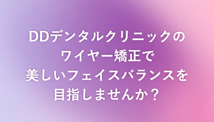 DDデンタルクリニックのワイヤー矯正で美しいフェイスバランスを目指しませんか？
