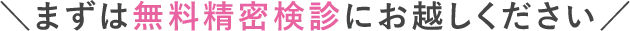 まずは無料精密検診にお越しください